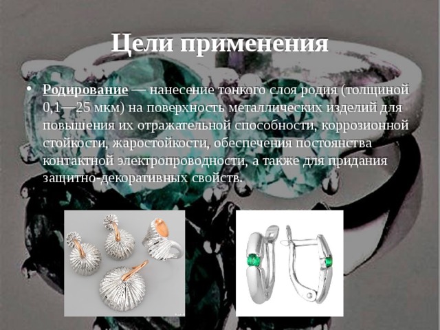 Цели применения Родирование — нанесение тонкого слоя родия (толщиной 0,1—25 мкм) на поверхность металлических изделий для повышения их отражательной способности, коррозионной стойкости, жаростойкости, обеспечения постоянства контактной электропроводности, а также для придания защитно-декоративных свойств. 
