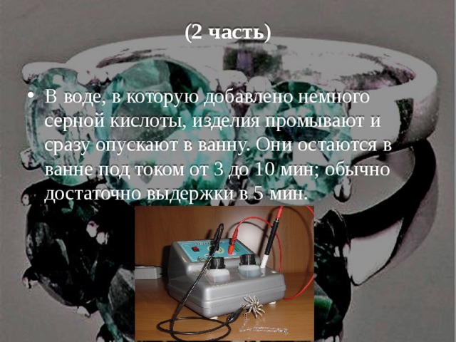(2 часть) В воде, в которую добавлено немного серной кислоты, изделия промывают и сразу опускают в ванну. Они остаются в ванне под током от 3 до 10 мин; обычно достаточно выдержки в 5 мин. 