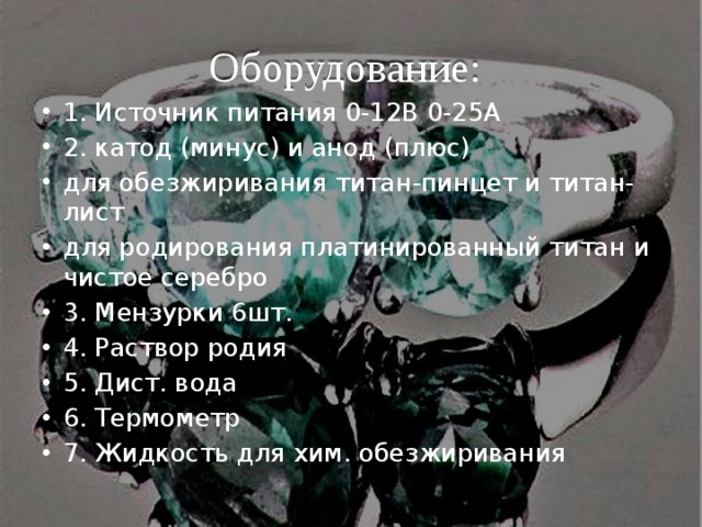 Оборудование: 1. Источник питания 0-12В 0-25А 2. катод (минус) и анод (плюс) для обезжиривания титан-пинцет и титан-лист для родирования платинированный титан и чистое серебро 3. Мензурки 6шт. 4. Раствор родия 5. Дист. вода 6. Термометр 7. Жидкость для хим. обезжиривания 