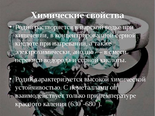 Химические свойства Родий растворяется в царской водке при кипячении, в концентрированной серной кислоте при нагревании, а также электрохимически, анодно — в смеси перекиси водорода и серной кислоты. Родий характеризуется высокой химической устойчивостью. С неметаллами он взаимодействует только при температуре красного каления (630 ̊-680 ̊). 