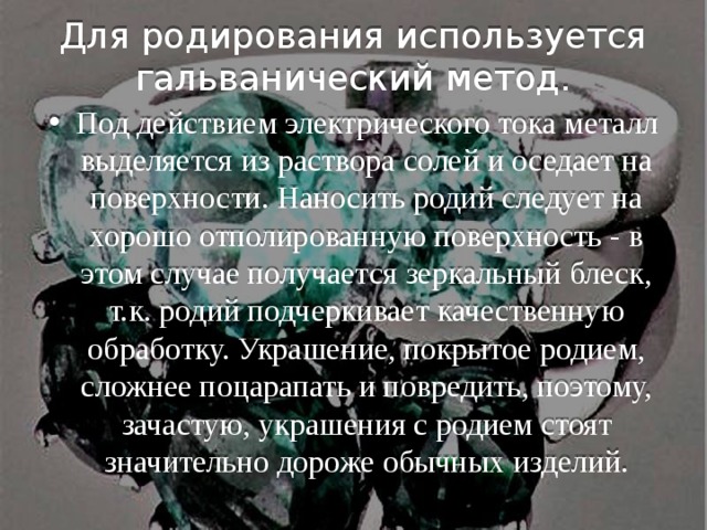  Для родирования используется гальванический метод. Под действием электрического тока металл выделяется из раствора солей и оседает на поверхности. Наносить родий следует на хорошо отполированную поверхность - в этом случае получается зеркальный блеск, т.к. родий подчеркивает качественную обработку. Украшение, покрытое родием, сложнее поцарапать и повредить, поэтому, зачастую, украшения с родием стоят значительно дороже обычных изделий. 