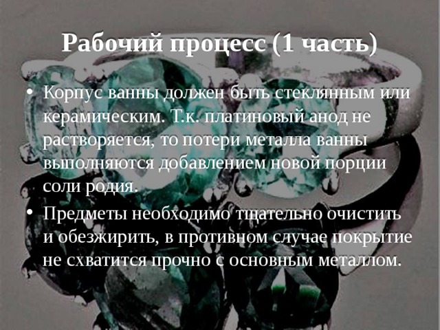 Рабочий процесс (1 часть) Корпус ванны должен быть стеклянным или керамическим. Т.к. платиновый анод не растворяется, то потери металла ванны выполняются добавлением новой порции соли родия. Предметы необходимо тщательно очистить и обезжирить, в противном случае покрытие не схватится прочно с основным металлом. 