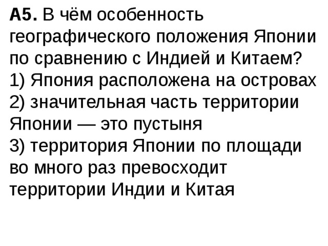 A5.  В чём особенность географического положения Японии по сравнению с Индией и Китаем? 1) Япония расположена на островах  2) значительная часть территории Японии — это пустыня  3) территория Японии по площади во много раз превосхо­дит территории Индии и Китая 