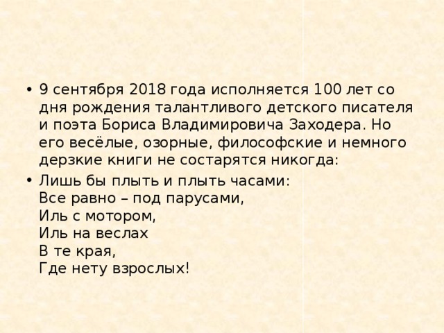 9 сентября 2018 года исполняется 100 лет со дня рождения талантливого детского писателя и поэта Бориса Владимировича Заходера. Но его весёлые, озорные, философские и немного дерзкие книги не состарятся никогда: Лишь бы плыть и плыть часами:  Все равно – под парусами,  Иль с мотором,  Иль на веслах  В те края,  Где нету взрослых! 