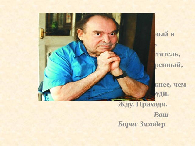  Ты – Вдохновенный и озаренный, Ты, мой читатель, Душой одаренный, - Ты мне нужнее, чем сердце в груди. Жду. Приходи.  Ваш Борис Заходер 