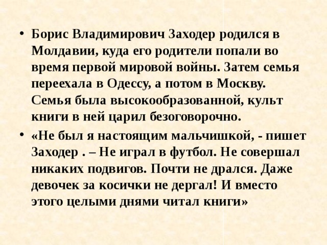 Борис Владимирович Заходер родился в Молдавии, куда его родители попали во время первой мировой войны. Затем семья переехала в Одессу, а потом в Москву. Семья была высокообразованной, культ книги в ней царил безоговорочно. «Не был я настоящим мальчишкой, - пишет Заходер . – Не играл в футбол. Не совершал никаких подвигов. Почти не дрался. Даже девочек за косички не дергал! И вместо этого целыми днями читал книги» 