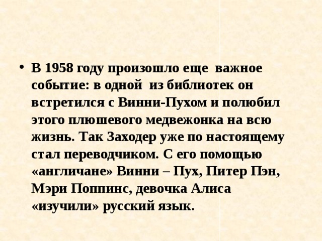 В 1958 году произошло еще важное событие: в одной из библиотек он встретился с Винни-Пухом и полюбил этого плюшевого медвежонка на всю жизнь. Так Заходер уже по настоящему стал переводчиком. С его помощью «англичане» Винни – Пух, Питер Пэн, Мэри Поппинс, девочка Алиса «изучили» русский язык. 