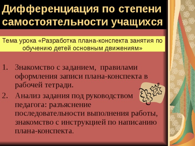 Дифференциация по степени самостоятельности учащихся Тема урока «Разработка плана-конспекта занятия по обучению детей основным движениям» Знакомство с заданием, правилами оформления записи плана-конспекта в рабочей тетради. Анализ задания под руководством педагога: разъяснение последовательности выполнения работы, знакомство с инструкцией по написанию плана-конспекта . 