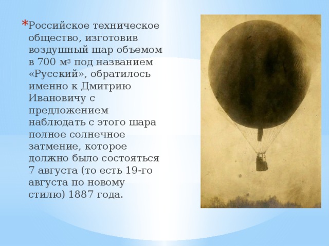 Российское техническое общество, изготовив воздушный шар объемом в 700 м 3  под названием «Русский», обратилось именно к Дмитрию Ивановичу с предложением наблюдать с этого шара полное солнечное затмение, которое должно было состояться 7 августа (то есть 19-го августа по новому стилю) 1887 года.   