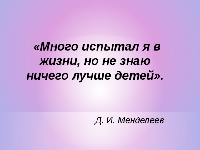   «Много испытал я в жизни, но не знаю ничего лучше детей».                                                                                                                                                                                                        Д. И. Менделеев  