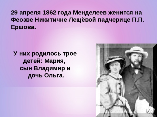 29 апреля 1862 года Менделеев женится на Феозве Никитичне Лещёвой падчерице П.П. Ершова. У них родилось трое детей: Мария, сын Владимир и  дочь Ольга. 