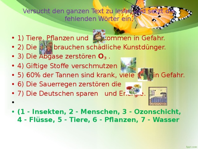 Versucht den ganzen Text zu lesen und setzt die fehlenden Wörter ein.   1) Tiere, Pflanzen und    kommen in Gefahr. 2) Die   brauchen schädliche Kunstdünger. 3) Die Abgase zerstören  O 3  . 4) Giftige Stoffe verschmutzen   . 5) 60% der Tannen sind krank, viele    in Gefahr. 6) Die Sauerregen zerstören die  . 7) Die Deutschen sparen   und Energie.   (1 - Insekten, 2 - Menschen, 3 - Ozonschicht, 4 - Flüsse, 5 - Tiere, 6 - Pflanzen, 7 - Wasser 