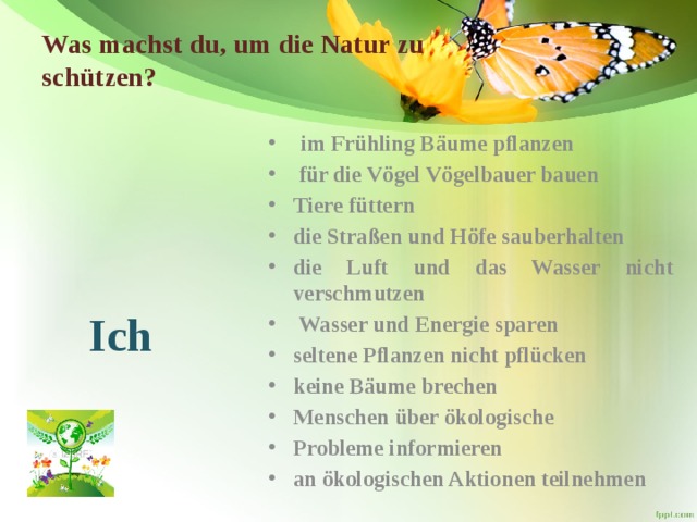 Was machst du, um die Natur zu schützen?    im Frühling Bäume pflanzen  für die Vögel Vögelbauer bauen Tiere füttern die Straßen und Höfe sauberhalten die Luft und das Wasser nicht verschmutzen  Wasser und Energie sparen seltene Pflanzen nicht pflücken keine Bäume brechen Menschen über ökologische Probleme informieren an ökologischen Aktionen teilnehmen   Ich  