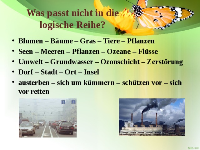 Was passt nicht in die logische Reihe?   Blumen – Bäume – Gras – Tiere – Pflanzen Seen – Meeren – Pflanzen – Ozeane – Flüsse Umwelt – Grundwasser – Ozonschicht – Zerstörung Dorf – Stadt – Ort – Insel austerben – sich um kümmern – schützen vor – sich vor retten 