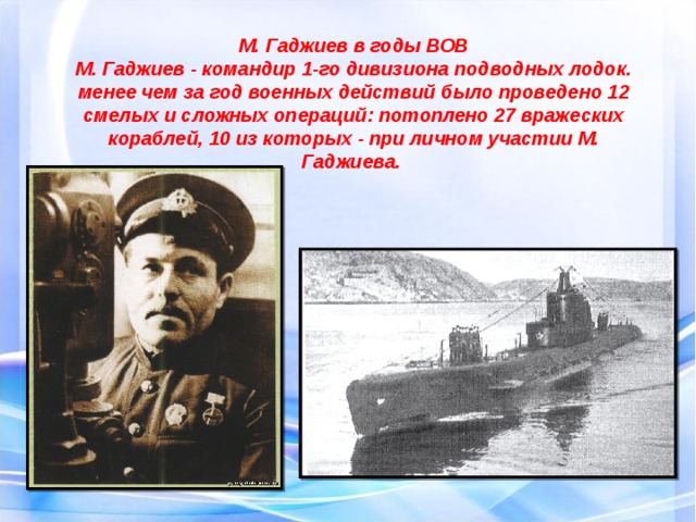 М. Гаджиев в годы ВОВ М. Гаджиев - командир 1-го дивизиона подводных лодок. менее чем за год военных действий было проведено 12 смелых и сложных операций: потоплено 27 вражеских кораблей, 10 из которых - при личном участии М. Гаджиева. 