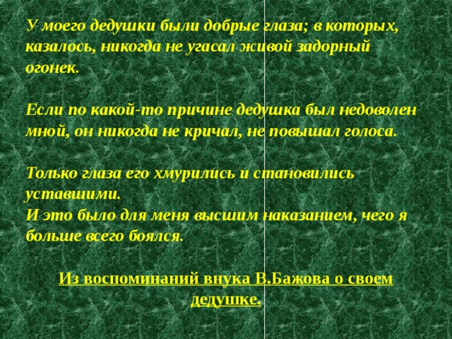 У моего дедушки были добрые глаза; в которых, казалось, никогда не угасал живой задорный огонек.  Если по какой-то причине дедушка был недоволен мной, он никогда не кричал, не повышал голоса.  Только глаза его хмурились и становились уставшими. И это было для меня высшим наказанием, чего я больше всего боялся.  Из воспоминаний внука В.Бажова о своем дедушке. 