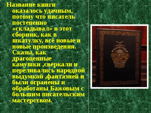 Название книги оказалось удачным, потому что писатель постепенно «складывал» в этот сборник, как в шкатулку, всё новые и новые произведения. Сказы, как драгоценные камушки ,сверкали и переливались народной выдумкой ,фантазией и были огранены и обработаны Бажовым с большим писательским мастерством. 