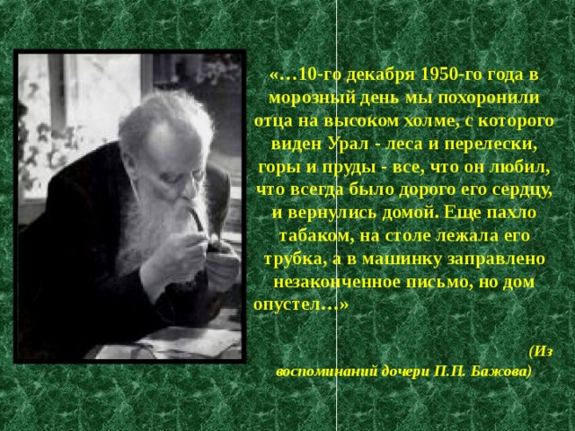 «…10-го декабря 1950-го года в морозный день мы похоронили отца на высоком холме, с которого виден Урал - леса и перелески, горы и пруды - все, что он любил, что всегда было дорого его сердцу, и вернулись домой. Еще пахло табаком, на столе лежала его трубка, а в машинку заправлено незаконченное письмо, но дом опустел…»   (Из воспоминаний дочери П.П. Бажова) 