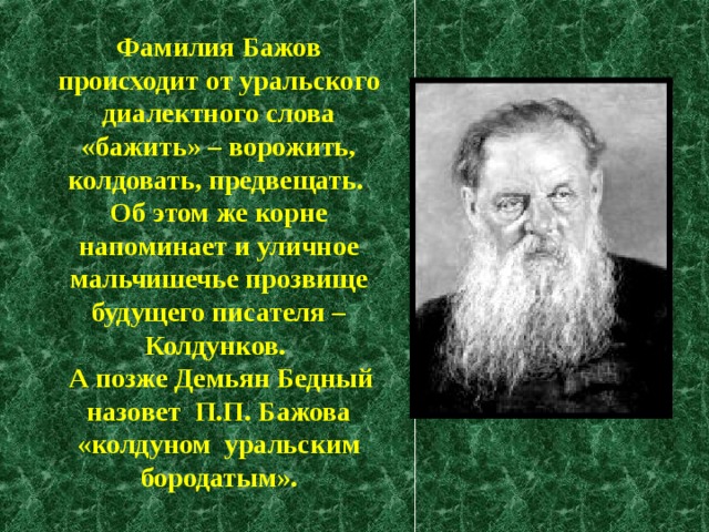  Фамилия Бажов происходит от уральского диалектного слова «бажить» – ворожить, колдовать, предвещать.  Об этом же корне напоминает и уличное мальчишечье прозвище будущего писателя – Колдунков.   А позже Демьян Бедный наз овет  П.П. Бажова  «колдун ом уральски м бородаты м ». 