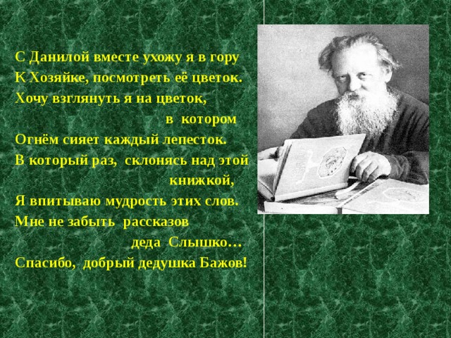 С Данилой вместе ухожу я в гору К Хозяйке, посмотреть её цветок. Хочу взглянуть я на цветок,  в котором Огнём сияет каждый лепесток. В который раз, склонясь над этой  книжкой, Я впитываю мудрость этих слов. Мне не забыть рассказов  деда Слышко… Спасибо, добрый дедушка Бажов! 