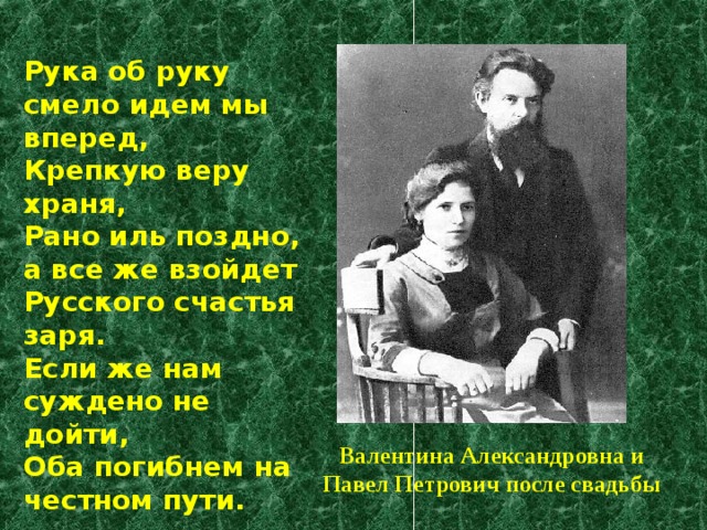 Рука об руку смело идем мы вперед,  Крепкую веру храня,  Рано иль поздно, а все же взойдет  Русского счастья заря.  Если же нам суждено не дойти,  Оба погибнем на честном пути. Валентина Александровна и Павел Петрович после свадьбы 