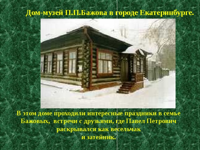 Дом-музей П.П.Бажова в городе Екатеринбурге.  В этом доме проходили интересные праздники в семье Бажовых, встречи с друзьями, где Павел Петрович раскрывался как весельчак и затейник. 