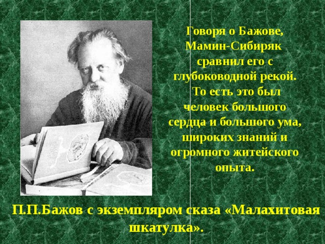 Говоря о Бажове, Мамин-Сибиряк сравнил его с глубоководной рекой.  То есть это был человек большого сердца и большого ума, широких знаний и огромного житейского опыта. П.П.Бажов с экземпляром сказа «Малахитовая шкатулка». 