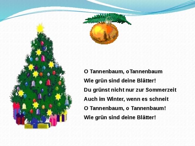 O Tannenbaum, oTannenbaum Wie gr ün sind deine Blätter! Du grünst nicht nur zur Sommerzeit Auch im Winter, wenn es schneit O Tannenbaum, o Tannenbaum! Wie grün sind deine Blätter! 