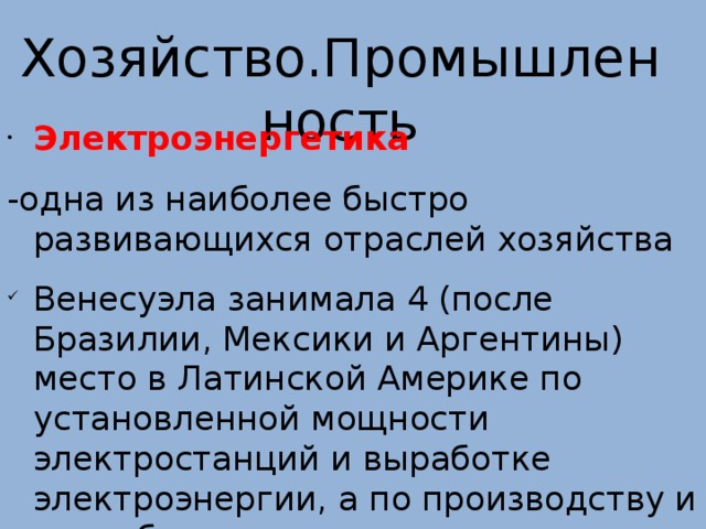  Хозяйство.Промышленность    Электроэнергетика -одна из наиболее быстро развивающихся отраслей хозяйства Венесуэла занимала 4 (после Бразилии, Мексики и Аргентины) место в Латинской Америке по установленной мощности электростанций и выработке электроэнергии, а по производству и потреблению ее на душу населения — 1 место. 