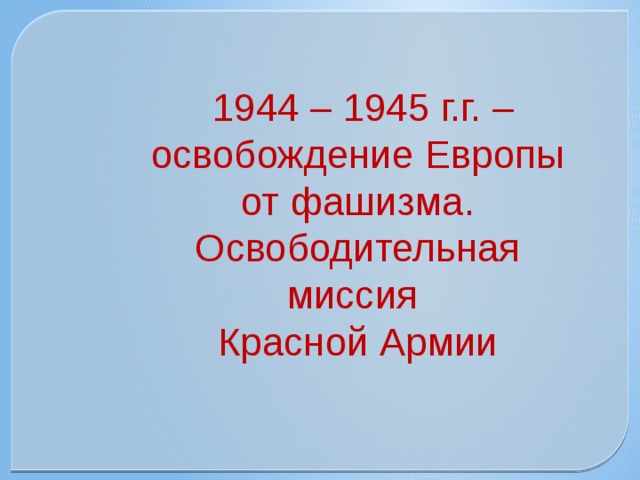  1944 – 1945 г.г. – освобождение Европы от фашизма. Освободительная миссия Красной Армии  