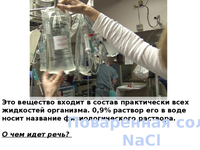 Это вещество входит в состав практически всех жидкостей организма. 0,9% раствор его в воде носит название физиологического раствора.  О чем идет речь? Поваренная соль NaCl 