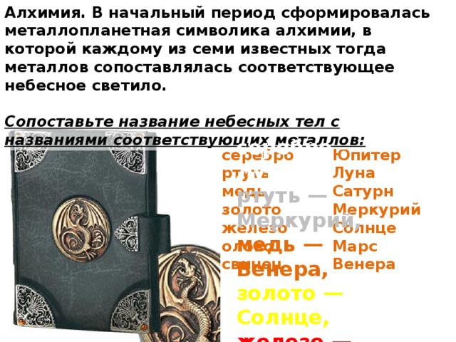 Алхимия. В начальный период сформировалась металлопланетная символика алхимии, в которой каждому из семи известных тогда металлов сопоставлялась соответствующее небесное светило.  Сопоставьте название небесных тел с названиями соответствующих металлов: серебро — Луна, ртуть — Меркурий, медь — Венера, золото — Солнце, железо — Марс, олово — Юпитер, свинец — Сатурн. серебро Юпитер Луна ртуть медь Сатурн Меркурий золото Солнце железо Марс олово Венера свинец 