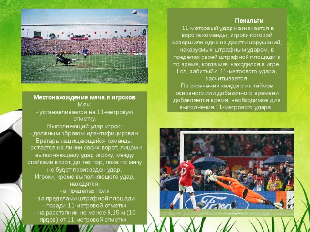  Пенальти   11-метровый удар назначается в ворота команды, игроки которой совершили одно из десяти нарушений, наказуемых штрафным ударом, в пределах своей штрафной площади в то время, когда мяч находился в игре. Гол, забитый с 11-метрового удара, засчитывается.  По окончании каждого из таймов основного или добавочного времени добавляется время, необходимое для выполнения 11-метрового удара.   Местонахождение мяча и игроков    Мяч:  - устанавливается на 11-метровую отметку.  Выполняющий удар игрок:  - должным образом идентифицирован.  Вратарь защищающейся команды:  - остается на линии своих ворот, лицом к выполняющему удар игроку, между стойками ворот, до тех пор, пока по мячу не будет произведен удар.  Игроки, кроме выполняющего удар, находятся:  - в пределах поля  - за пределами штрафной площади  - позади 11-метровой отметки  - на расстоянии не менее 9,15 м (10 ярдов) от 11-метровой отметки.  