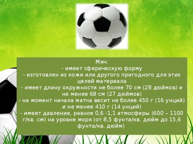 Мяч:  - имеет сферическую форму  - изготовлен из кожи или другого пригодного для этих целей материала  - имеет длину окружности не более 70 см (28 дюймов) и не менее 68 см (27 дюймов)  - на момент начала матча весит не более 450 г (16 унций) и не менее 410 г (14 унций)  - имеет давление, равное 0,6 -1,1 атмосферы (600 – 1100 г/кв. см) на уровне моря (от 8,5 фунта/кв. дюйм до 15,6 фунта/кв. дюйм)    