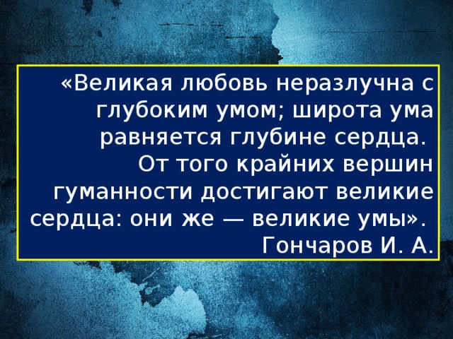 «Великая любовь неразлучна с глубоким умом; широта ума равняется глубине сердца. От того крайних вершин гуманности достигают великие сердца: они же — великие умы». Гончаров И. А. 