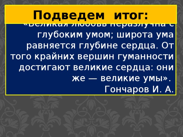 Подведем итог: «Великая любовь неразлучна с глубоким умом; широта ума равняется глубине сердца. От того крайних вершин гуманности достигают великие сердца: они же — великие умы». Гончаров И. А. 