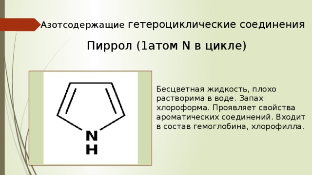Азотсодержащие гетероциклические соединения Пиррол (1атом N в цикле) Бесцветная жидкость, плохо растворима в воде. Запах хлороформа. Проявляет свойства ароматических соединений. Входит в состав гемоглобина, хлорофилла. 