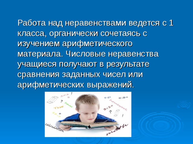  Работа над неравенствами ведется с 1 класса, органически сочетаясь с изучением арифметического материала. Числовые неравенства учащиеся получают в результате сравнения заданных чисел или арифметических выражений. 