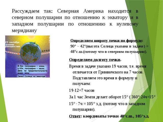 Рассуждаем так: Северная Америка находится в северном полушарии по отношению к экватору и в западном полушарии по отношению к нулевому меридиану Определяем широту точки по формуле : 90° - 42°(высота Солнца указана в задаче) = 48°с.ш.(потому что в северном полушарии). Определяем долготу точки . Время в задаче указано 19 часов, т.е. время отличается от Гринвичского на 7 часов. Подставляем это время в формулу и получаем: 19-12=7 часов За 1 час Земля делает оборот 15° ( 360°:24ч=15° 15° · 7ч = 105° з.д. (потому что в западном полушарии). Ответ : координаты точки 48°с.ш., 105°з.д. 