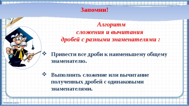 Запомни!  Алгоритм сложения и вычитания дробей с разными знаменателями :  Привести все дроби к наименьшему общему знаменателю.  Выполнить сложение или вычитание полученных дробей с одинаковыми знаменателями.   