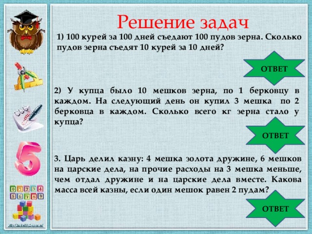 Решение задач 1) 100 курей за 100 дней съедают 100 пудов зерна. Сколько пудов зерна съедят 10 курей за 10 дней? ОТВЕТ 1 пуд 2) У купца было 10 мешков зерна, по 1 берковцу в каждом. На следующий день он купил 3 мешка по 2 берковца в каждом. Сколько всего кг зерна стало у купца? ОТВЕТ 2624 кг 3. Царь делил казну: 4 мешка золота дружине, 6 мешков на царские дела, на прочие расходы на 3 мешка меньше, чем отдал дружине и на царские дела вместе. Какова масса всей казны, если один мешок равен 2 пудам? ОТВЕТ 34 пуда 