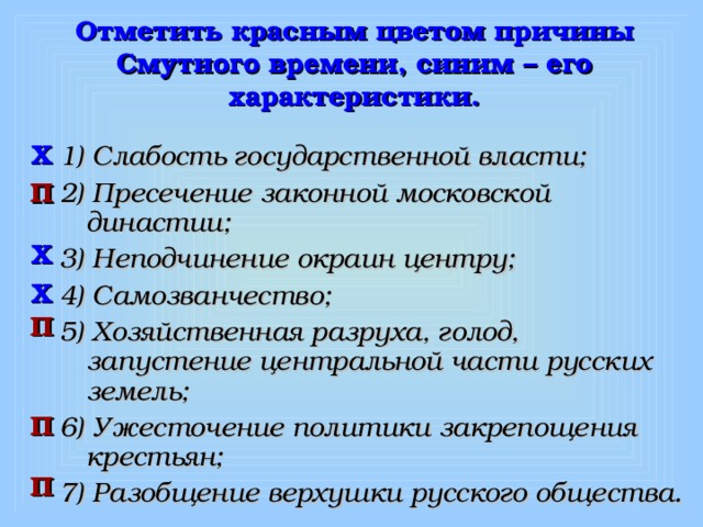 Отметить красным цветом причины Смутного времени, синим – его характеристики. 1) Слабость государственной власти; 2) Пресечение законной московской династии; 3) Неподчинение окраин центру; 4) Самозванчество; 5) Хозяйственная разруха, голод, запустение центральной части русских земель; 6) Ужесточение политики закрепощения крестьян; 7) Разобщение верхушки русского общества.  Х П Х Х П П П 