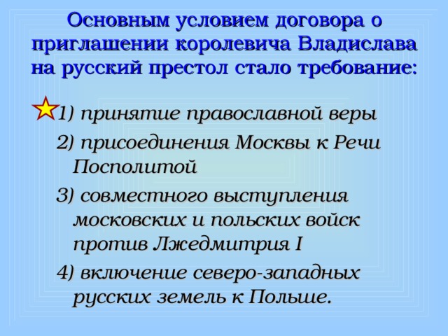 Основным условием договора о приглашении королевича Владислава на русский престол стало требование: 1) принятие православной веры 2) присоединения Москвы к Речи Посполитой 3) совместного выступления московских и польских войск против Лжедмитрия I 4) включение северо-западных русских земель к Польше. 