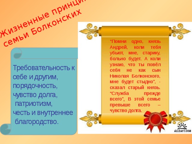 Жизненные принципы  семьи Болконских “ Помни одно, князь Андрей, коли тебя убьют, мне, старику, больно будет. А коли узнаю, что ты повёл себя не как сын Николая Болконского, мне будет стыдно”, - сказал старый князь. “Служба прежде всего” . В этой семье превыше всего – чувство долга. Требовательность к себе и другим, порядочность, чувство долга,  патриотизм, честь и внутреннее  благородство. 