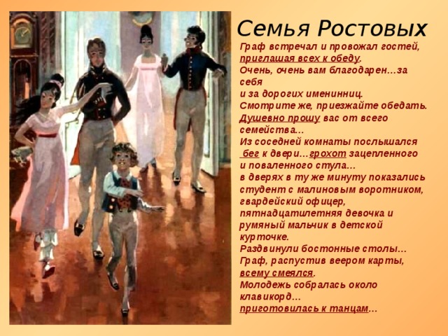 Семья Ростовых Граф встречал и провожал гостей, приглашая всех к обеду . Очень, очень вам благодарен…за себя и за дорогих именинниц. Смотрите же, приезжайте обедать. Душевно прошу вас от всего семейства… Из соседней комнаты послышался  бег к двери… грохот зацепленного и поваленного стула… в дверях в ту же минуту показались студент с малиновым воротником, гвардейский офицер, пятнадцатилетняя девочка и румяный мальчик в детской курточке. Раздвинули бостонные столы… Граф, распустив веером карты, всему смеялся . Молодежь собралась около клавикорд… приготовилась к танцам …  