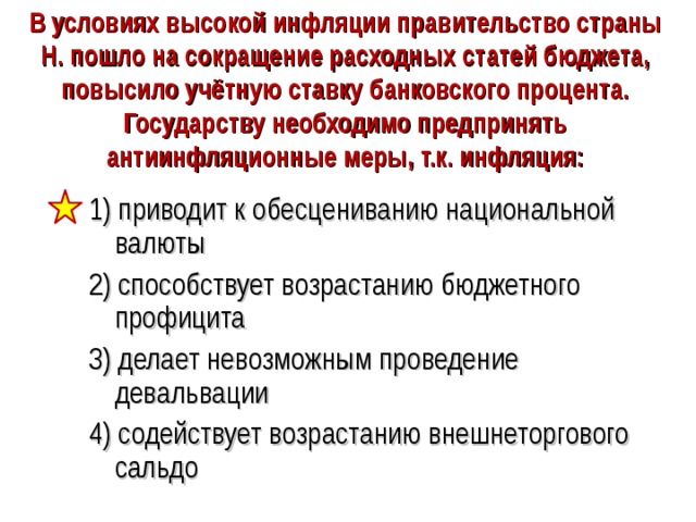 В условиях высокой инфляции правительство страны Н. пошло на сокращение расходных статей бюджета, повысило учётную ставку банковского процента. Государству необходимо предпринять антиинфляционные меры, т.к. инфляция: 1) приводит к обесцениванию национальной валюты 2) способствует возрастанию бюджетного профицита 3) делает невозможным проведение девальвации 4) содействует возрастанию внешнеторгового сальдо 