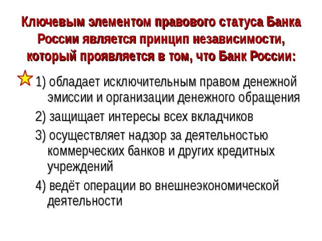 Ключевым элементом правового статуса Банка России является принцип независимости, который проявляется в том, что Банк России: 1) обладает исключительным правом денежной эмиссии и организации денежного обращения 2) защищает интересы всех вкладчиков 3) осуществляет надзор за деятельностью коммерческих банков и других кредитных учреждений 4) ведёт операции во внешнеэкономической деятельности 