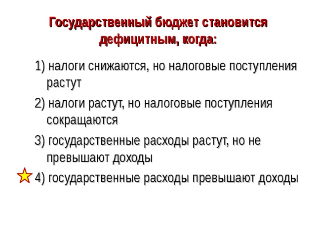 Государственный бюджет становится дефицитным, когда: 1) налоги снижаются, но налоговые поступления растут 2) налоги растут, но налоговые поступления сокращаются 3) государственные расходы растут, но не превышают доходы 4) государственные расходы превышают доходы 