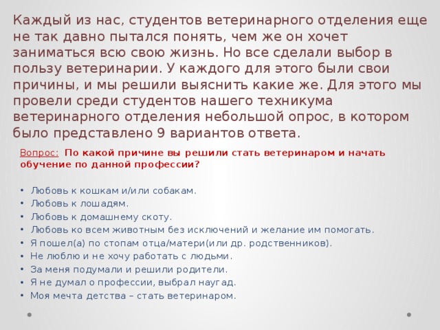 Каждый из нас, студентов ветеринарного отделения еще не так давно пытался понять, чем же он хочет заниматься всю свою жизнь. Но все сделали выбор в пользу ветеринарии. У каждого для этого были свои причины, и мы решили выяснить какие же. Для этого мы провели среди студентов нашего техникума ветеринарного отделения небольшой опрос, в котором было представлено 9 вариантов ответа. Вопрос:  По какой причине вы решили стать ветеринаром и начать обучение по данной профессии? Любовь к кошкам и/или собакам. Любовь к лошадям. Любовь к домашнему скоту. Любовь ко всем животным без исключений и желание им помогать. Я пошел(а) по стопам отца/матери(или др. родственников). Не люблю и не хочу работать с людьми. За меня подумали и решили родители. Я не думал о профессии, выбрал наугад. Моя мечта детства – стать ветеринаром. 