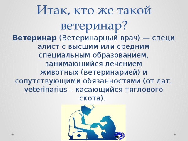 Итак, кто же такой ветеринар? Ветеринар  (Ветеринарный врач) — специалист с высшим или средним специальным образованием, занимающийся лечением животных (ветеринарией) и сопутствующими обязанностями (от лат. veterinarius – касающийся тяглового скота). 
